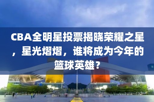 CBA全明星投票揭曉榮耀之星，星光熠熠，誰將成為今年的籃球英雄？