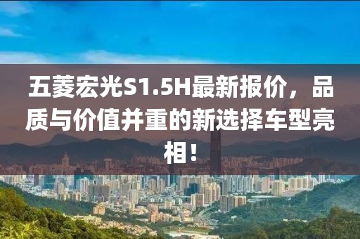 五菱宏光S1.5H最新報(bào)價(jià)，品質(zhì)與價(jià)值并重的新選擇車型亮相！
