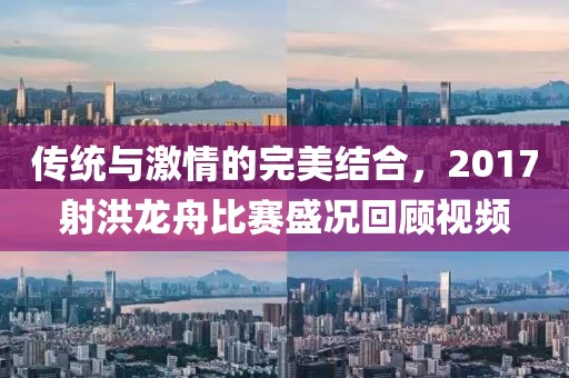 傳統(tǒng)與激情的完美結(jié)合，2017射洪龍舟比賽盛況回顧視頻