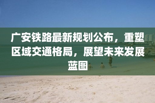 廣安鐵路最新規(guī)劃公布，重塑區(qū)域交通格局，展望未來發(fā)展藍(lán)圖