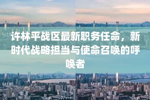 許林平戰(zhàn)區(qū)最新職務(wù)任命，新時(shí)代戰(zhàn)略擔(dān)當(dāng)與使命召喚的呼喚者