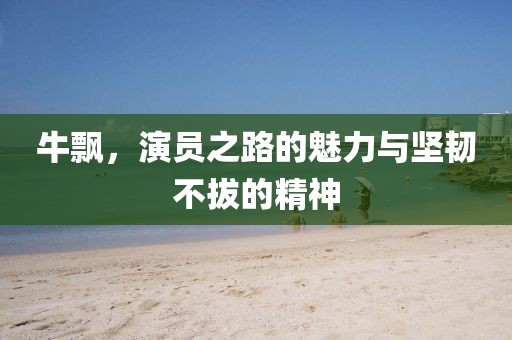 牛飄，演員之路的魅力與堅韌不拔的精神
