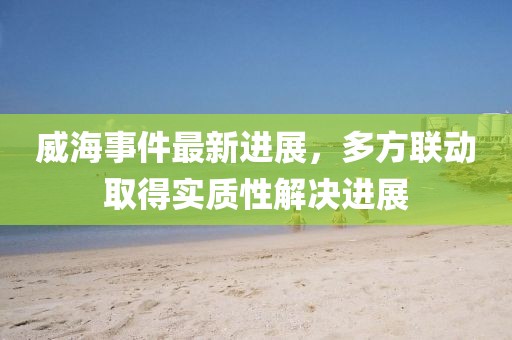 威海事件最新進(jìn)展，多方聯(lián)動取得實質(zhì)性解決進(jìn)展