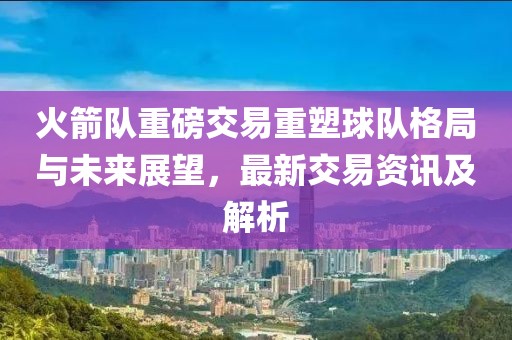火箭隊重磅交易重塑球隊格局與未來展望，最新交易資訊及解析