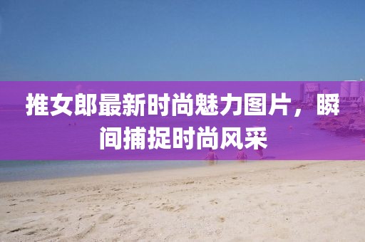 推女郎最新時(shí)尚魅力圖片，瞬間捕捉時(shí)尚風(fēng)采