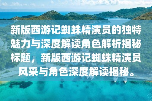 新版西游記蜘蛛精演員的獨(dú)特魅力與深度解讀角色解析揭秘標(biāo)題，新版西游記蜘蛛精演員風(fēng)采與角色深度解讀揭秘。