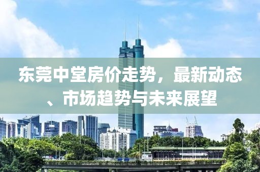 東莞中堂房?jī)r(jià)走勢(shì)，最新動(dòng)態(tài)、市場(chǎng)趨勢(shì)與未來展望