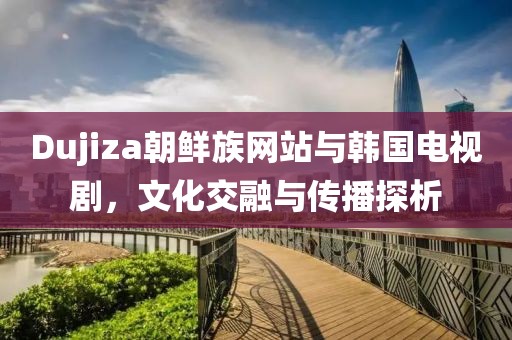 Dujiza朝鮮族網(wǎng)站與韓國電視劇，文化交融與傳播探析