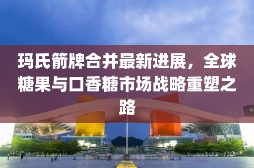 瑪氏箭牌合并最新進展，全球糖果與口香糖市場戰(zhàn)略重塑之路