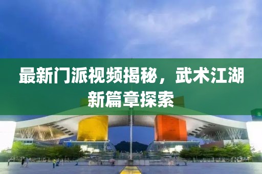 最新門派視頻揭秘，武術(shù)江湖新篇章探索