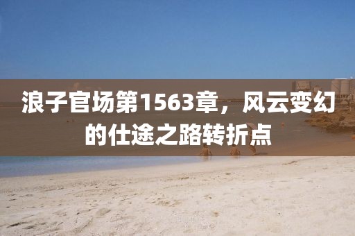 浪子官場第1563章，風(fēng)云變幻的仕途之路轉(zhuǎn)折點(diǎn)