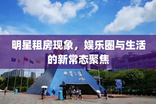 明星租房現(xiàn)象，娛樂圈與生活的新常態(tài)聚焦