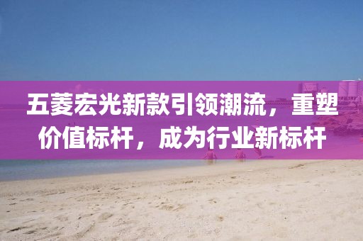 五菱宏光新款引領(lǐng)潮流，重塑價(jià)值標(biāo)桿，成為行業(yè)新標(biāo)桿