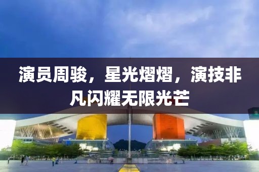 演員周駿，星光熠熠，演技非凡閃耀無(wú)限光芒