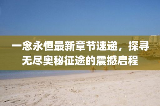 一念永恒最新章節(jié)速遞，探尋無盡奧秘征途的震撼啟程