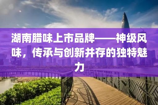 湖南臘味上市品牌——神級(jí)風(fēng)味，傳承與創(chuàng)新并存的獨(dú)特魅力