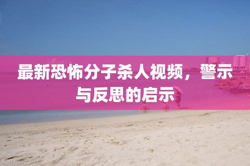最新恐怖分子殺人視頻，警示與反思的啟示