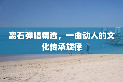 離石彈唱精選，一曲動人的文化傳承旋律