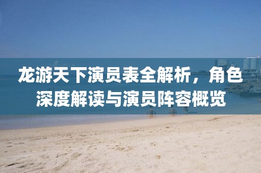 龍游天下演員表全解析，角色深度解讀與演員陣容概覽