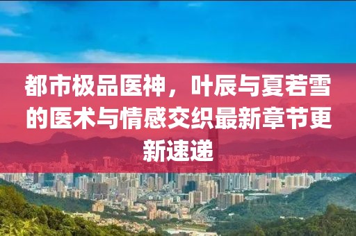 都市極品醫(yī)神，葉辰與夏若雪的醫(yī)術(shù)與情感交織最新章節(jié)更新速遞