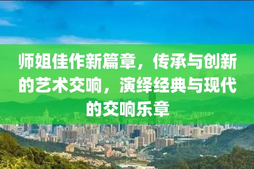 師姐佳作新篇章，傳承與創(chuàng)新的藝術(shù)交響，演繹經(jīng)典與現(xiàn)代的交響樂章