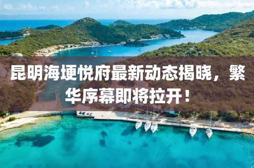 昆明海埂悅府最新動態(tài)揭曉，繁華序幕即將拉開！
