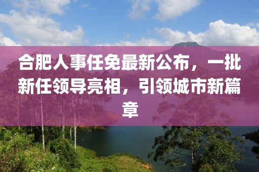 合肥人事任免最新公布，一批新任領(lǐng)導(dǎo)亮相，引領(lǐng)城市新篇章