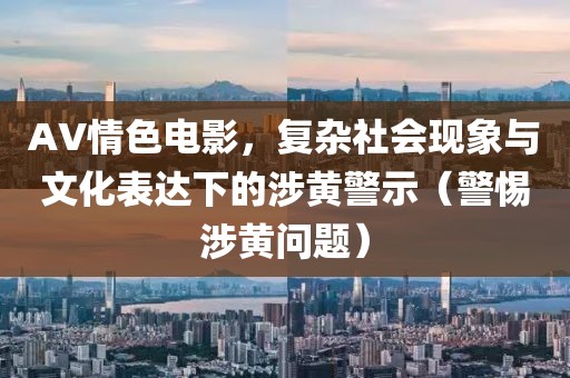 AV情色電影，復(fù)雜社會(huì)現(xiàn)象與文化表達(dá)下的涉黃警示（警惕涉黃問題）