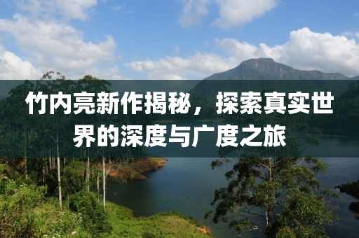 竹內(nèi)亮新作揭秘，探索真實(shí)世界的深度與廣度之旅