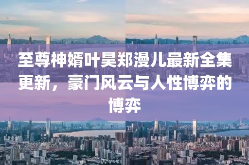 至尊神婿葉昊鄭漫兒最新全集更新，豪門風云與人性博弈的博弈