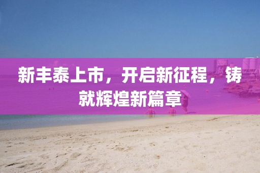 新豐泰上市，開(kāi)啟新征程，鑄就輝煌新篇章
