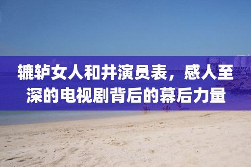 轆轤女人和井演員表，感人至深的電視劇背后的幕后力量