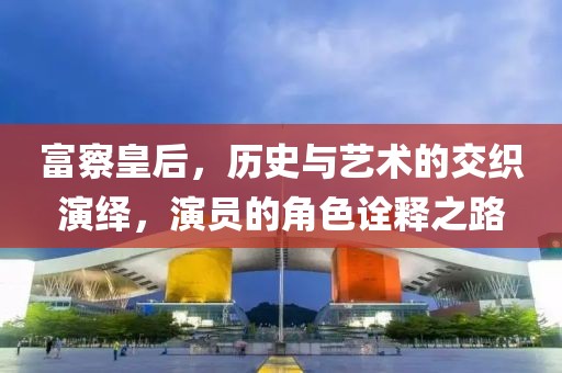 富察皇后，歷史與藝術(shù)的交織演繹，演員的角色詮釋之路