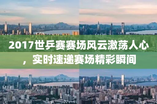 2017世乒賽賽場風(fēng)云激蕩人心，實時速遞賽場精彩瞬間