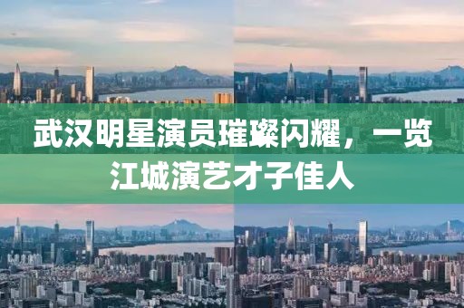 武漢明星演員璀璨閃耀，一覽江城演藝才子佳人