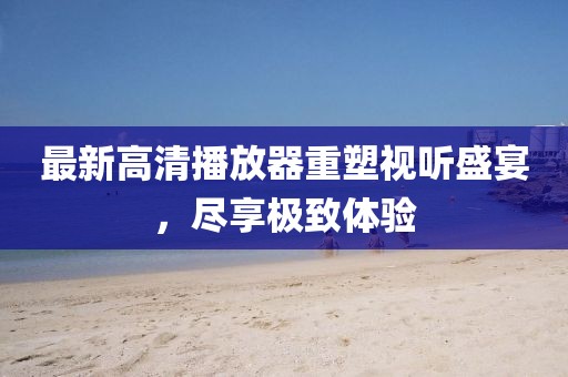 最新高清播放器重塑視聽盛宴，盡享極致體驗