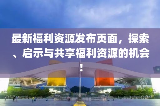 最新福利資源發(fā)布頁(yè)面，探索、啟示與共享福利資源的機(jī)會(huì)！