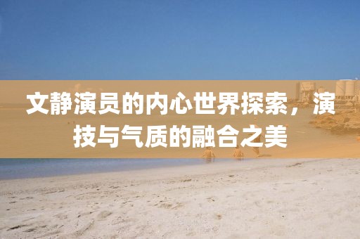 文靜演員的內(nèi)心世界探索，演技與氣質(zhì)的融合之美