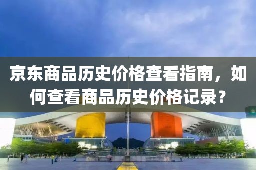 京東商品歷史價格查看指南，如何查看商品歷史價格記錄？