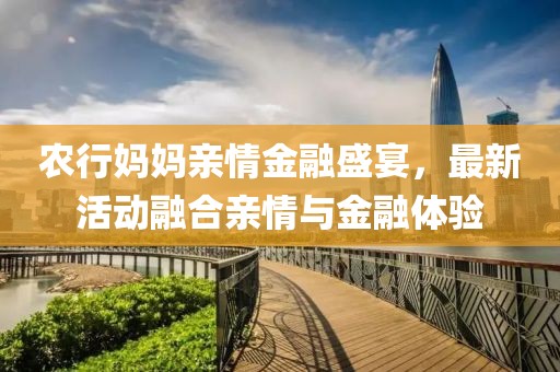 農(nóng)行媽媽親情金融盛宴，最新活動(dòng)融合親情與金融體驗(yàn)