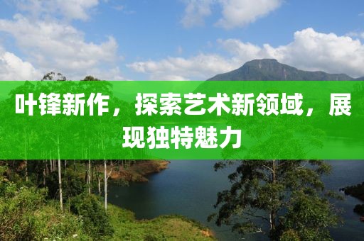 葉鋒新作，探索藝術(shù)新領(lǐng)域，展現(xiàn)獨(dú)特魅力