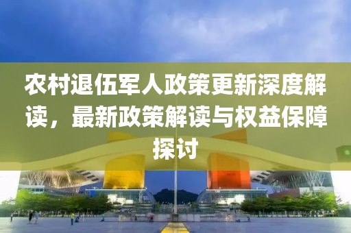 農(nóng)村退伍軍人政策更新深度解讀，最新政策解讀與權(quán)益保障探討