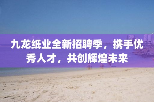 九龍紙業(yè)全新招聘季，攜手優(yōu)秀人才，共創(chuàng)輝煌未來