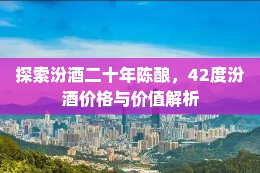 探索汾酒二十年陳釀，42度汾酒價(jià)格與價(jià)值解析