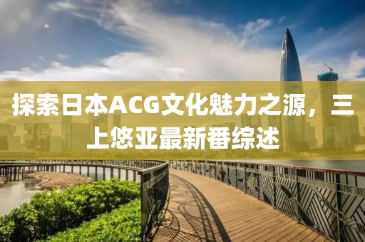 探索日本ACG文化魅力之源，三上悠亞最新番綜述