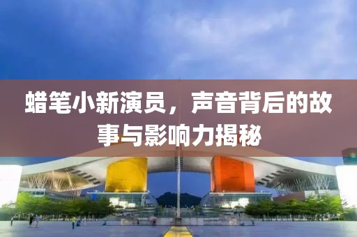 蠟筆小新演員，聲音背后的故事與影響力揭秘