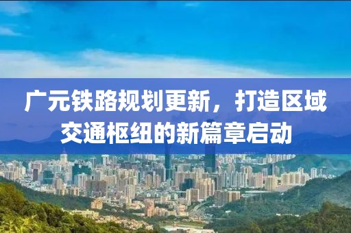 廣元鐵路規(guī)劃更新，打造區(qū)域交通樞紐的新篇章啟動