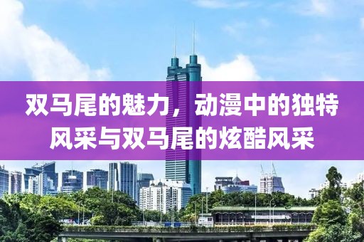 雙馬尾的魅力，動漫中的獨特風(fēng)采與雙馬尾的炫酷風(fēng)采