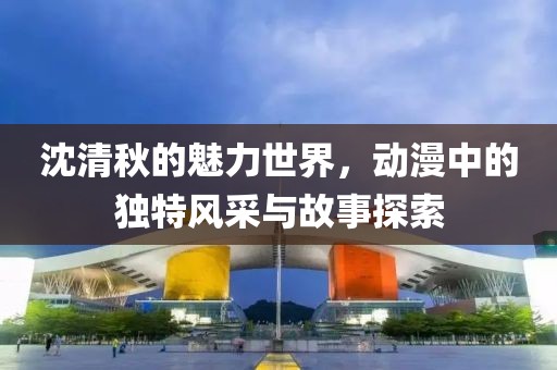 沈清秋的魅力世界，動(dòng)漫中的獨(dú)特風(fēng)采與故事探索
