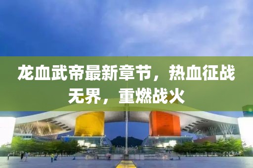 龍血武帝最新章節(jié)，熱血征戰(zhàn)無(wú)界，重燃戰(zhàn)火